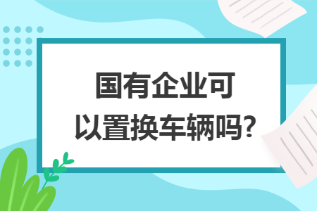 国有企业可以置换车辆吗?