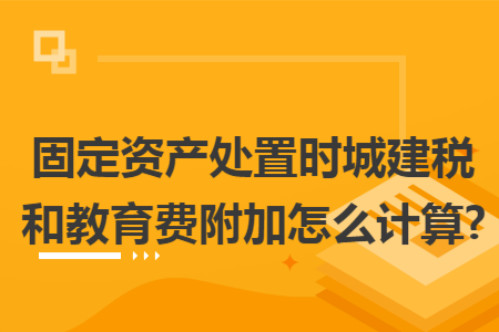 固定资产处置时城建税和教育费附加怎么计算?