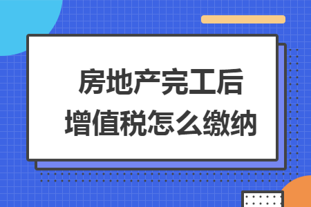 房地产完工后增值税怎么缴纳