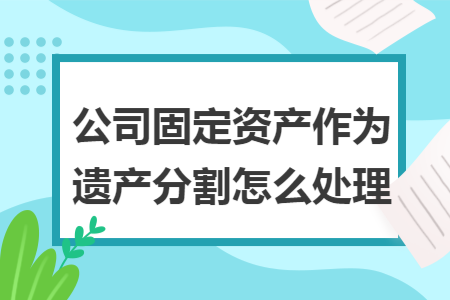 公司固定资产作为遗产分割怎么处理