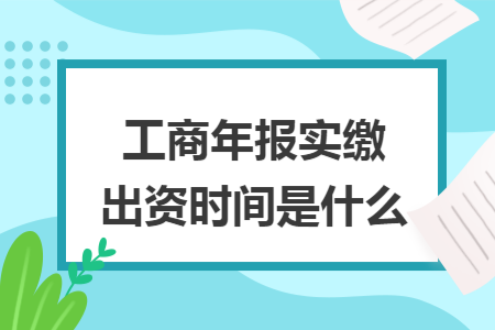 工商年报实缴出资时间是什么 工商年报实缴出资时间是什么