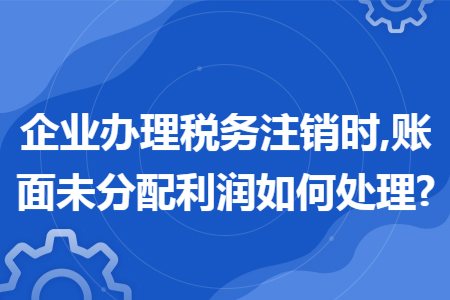 企业办理税务注销时,账面未分配利润如何处理?