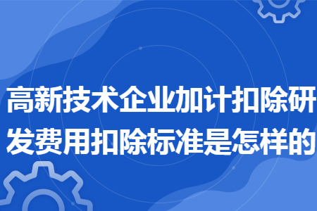 高新技术企业加计扣除研发费用扣除标准是怎样的