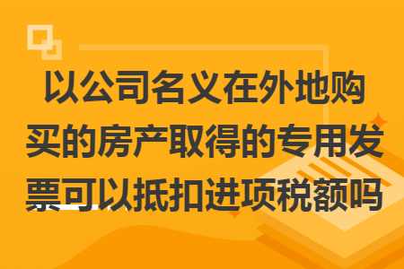 以公司名义在外地购买的房产取得的专用发票可以抵扣进项税额吗