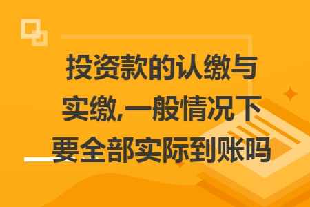投资款的认缴与实缴,一般情况下要全部实际到账吗