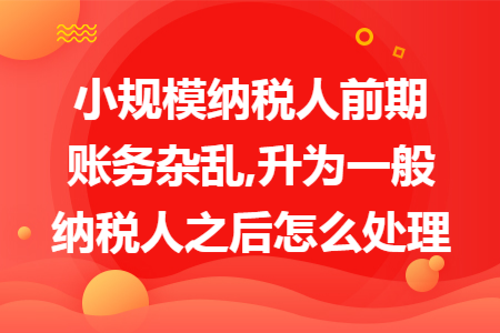 小规模纳税人前期账务杂乱,升为一般纳税人之后怎么处理