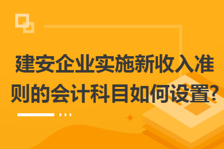 建安企业实施新收入准则的会计科目如何设置?