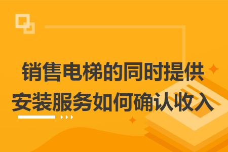 销售电梯的同时提供安装服务如何确认收入