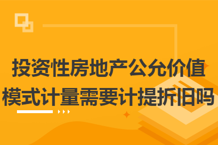 投资性房地产公允价值模式计量需要计提折旧吗