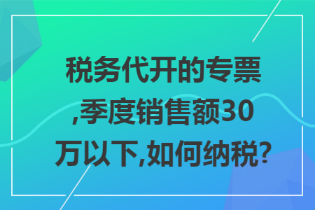 税务代开的专票,季度销售额30万以下,如何纳税?