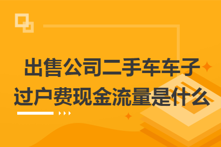 出售公司二手车车子过户费现金流量是什么