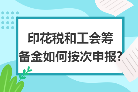 印花税和工会筹备金如何按次申报?