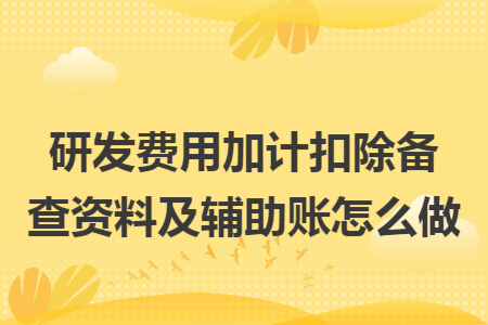 研发费用加计扣除备查资料及辅助账怎么做 研发费用加计扣除备查资料及辅助账怎么做