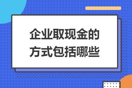 企业取现金的方式包括哪些 企业取现金的方式包括哪些
