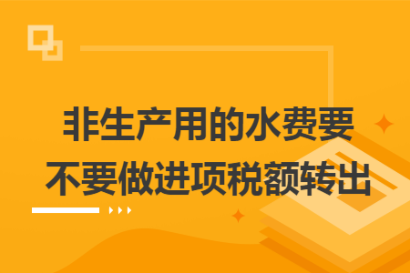 非生产用的水费要不要做进项税额转出 非生产用的水费要不要做进项税额转出
