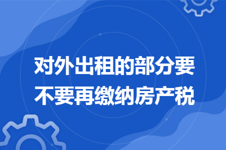 对外出租的部分要不要再缴纳房产税 对外出租的部分要不要再缴纳房产税