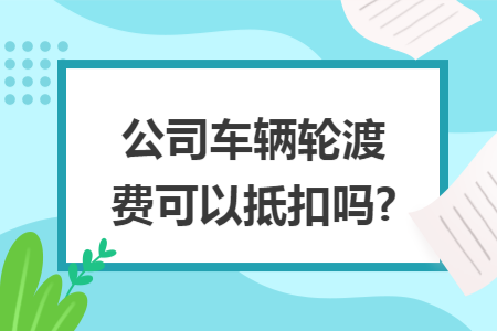 公司车辆轮渡费可以抵扣吗?