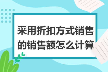 采用折扣方式销售的销售额怎么计算 采用折扣方式销售的销售额怎么计算