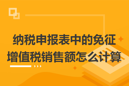 纳税申报表中的免征增值税销售额怎么计算 纳税申报表中的免征增值税销售额怎么计算