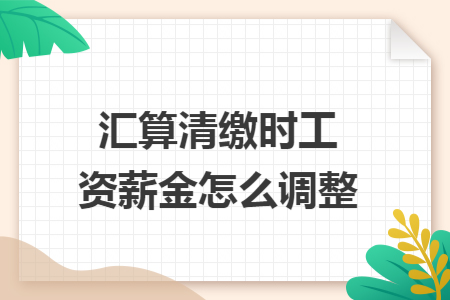 汇算清缴时工资薪金怎么调整 汇算清缴时工资薪金怎么调整