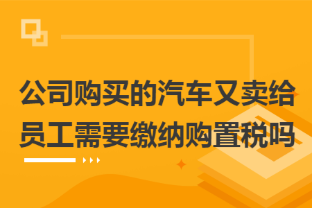 公司购买的汽车又卖给员工需要缴纳购置税吗