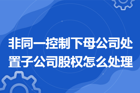 非同一控制下母公司处置子公司股权怎么处理