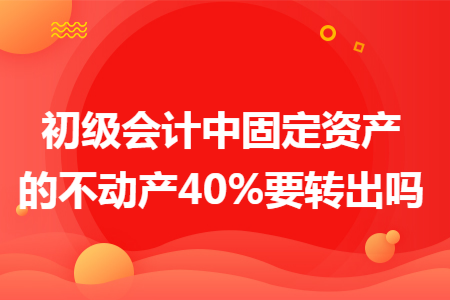 初级会计中固定资产的不动产40%要转出吗