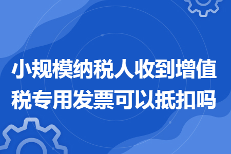 小规模纳税人收到增值税专用发票可以抵扣吗
