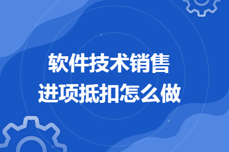 软件技术销售进项抵扣怎么做 软件技术销售进项抵扣怎么做