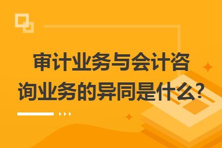 审计业务与会计咨询业务的异同是什么?