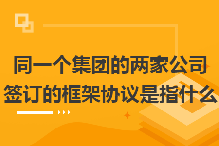 同一个集团的两家公司签订的框架协议是指什么 同一个集团的两家公司签订的框架协议是指什么