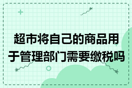 超市将自己的商品用于管理部门需要缴税吗 超市将自己的商品用于管理部门需要缴税吗
