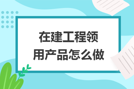 在建工程领用产品怎么做