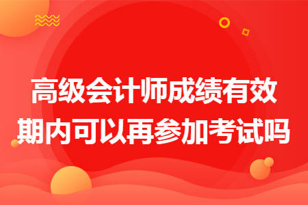 高级会计师成绩有效期内可以再参加考试吗