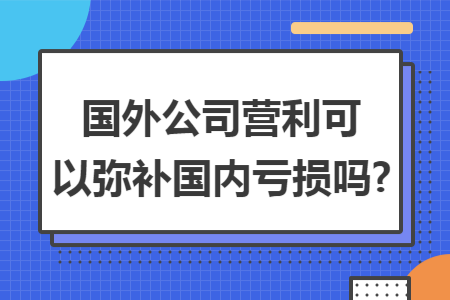 国外公司营利可以弥补国内亏损吗? 国外公司营利可以弥补国内亏损吗?