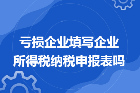 亏损企业填写企业所得税纳税申报表吗