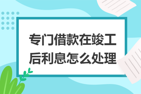 专门借款在竣工后利息怎么处理
