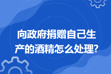 向政府捐赠自己生产的酒精怎么处理? 向政府捐赠自己生产的酒精怎么处理?