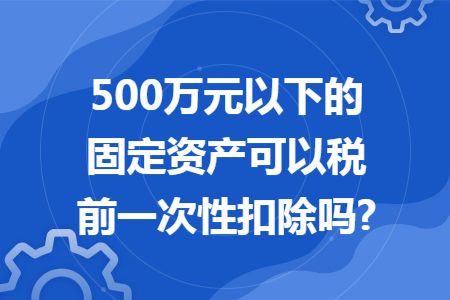500万元以下的固定资产可以税前一次性扣除吗?