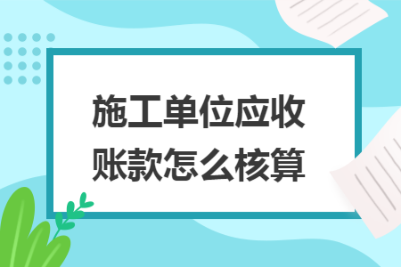 施工单位应收账款怎么核算 施工单位应收账款怎么核算