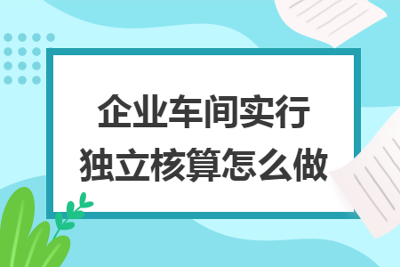 企业车间实行独立核算怎么做 企业车间实行独立核算怎么做