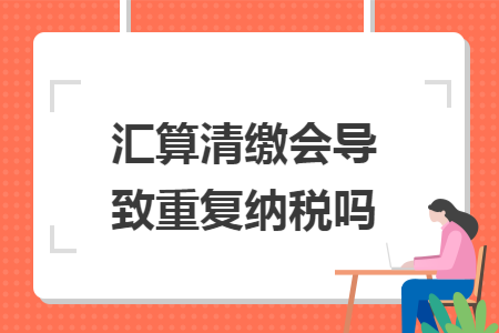 汇算清缴会导致重复纳税吗 汇算清缴会导致重复纳税吗
