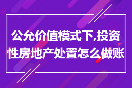 公允价值模式下,投资性房地产处置怎么做账 公允价值模式下,投资性房地产处置怎么做账
