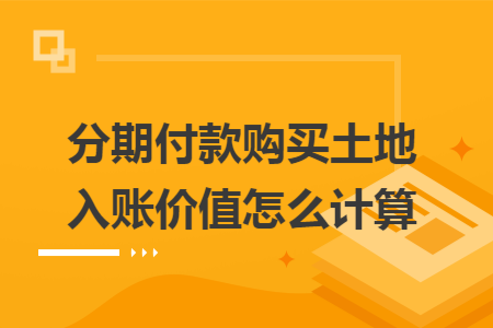 分期付款购买土地入账价值怎么计算 分期付款购买土地入账价值怎么计算