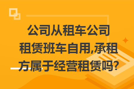 公司从租车公司租赁班车自用,承租方属于经营租赁吗?