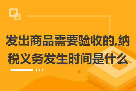 发出商品需要验收的,纳税义务发生时间是什么