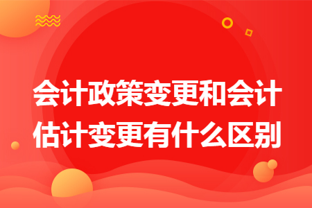 会计政策变更和会计估计变更有什么区别 会计政策变更和会计估计变更有什么区别