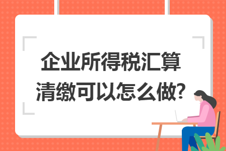 企业所得税汇算清缴可以怎么做?