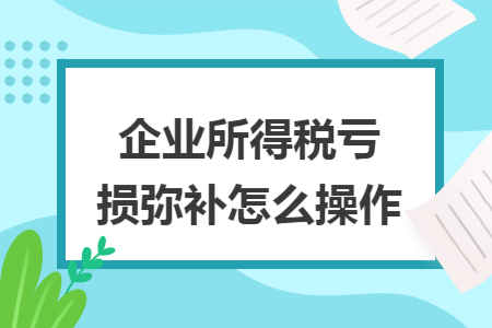 企业所得税亏损弥补怎么操作