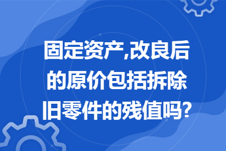 固定资产,改良后的原价包括拆除旧零件的残值吗?